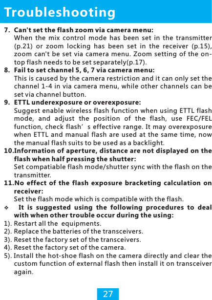 7. Can&apos;t set the flash zoom via camera menu:When the  mix  control  mode  has  been  set  in  the  transmitter (p.21)  or  zoom  locking  has  been  set  in  the  receiver  (p.15), zoom  can&apos;t  be set  via  camera  menu. Zoom  setting of  the  on-top flash needs to be set separately(p.17).8. Fail to set channel 5, 6, 7 via camera menu:This is caused by the camera restriction and it can only set the channel  1-4 in  via camera menu, while other channels can  be set via channel button.9. ETTL underexposure or overexposure:Suggest  enable wireless flash function when using ETTL flash mode,  and  adjust  the  position  of  the  flash,  use  FEC/FEL function,  check flash’s effective  range.  It may  overexposure when  ETTL  and  manual  flash  are  used  at  the  same  time,  now the manual flash suits to be used as a backlight.10.Information of aperture, distance are not displayed on the flash when half pressing the shutter:Set compatiable flash mode/shutter sync with the flash on the transmitter.11.No  effect  of  the  flash  exposure  bracketing  calculation  on receiver :Set the flash mode which is compatible with the flash.vIt  is  suggested  using  the  following  procedures  to  deal with when other trouble occur during the using:1). Restart all the  equipments.2). Replace the batteries of the transceivers.3). Reset the factory set of the transceivers.4). Reset the factory set of the camera.5). Install the hot-shoe flash on the camera directly and clear the custom function of external flash then install it on transceiver again.Troubleshooting27
