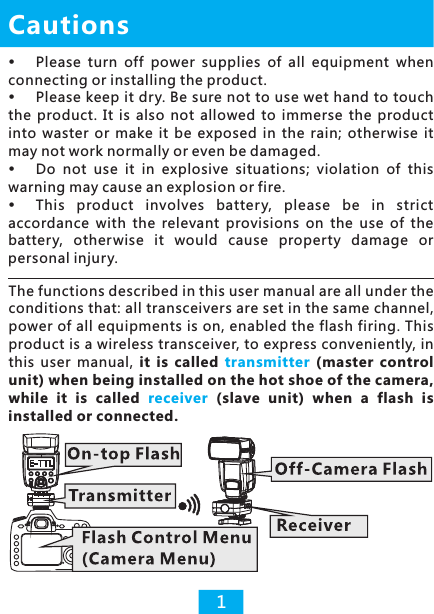 Please  turn  off  power  supplies  of  all  equipment  when connecting or installing the product. Please keep it dry. Be sure not to use wet hand to touch the  product.  It  is  also  not  allowed  to  immerse  the  product into  waster  or  make  it  be  exposed  in  the  rain;  otherwise  it may not work normally or even be damaged. Do  not  use  it  in  explosive  situations;  violation  of  this warning may cause an explosion or fire. This  product  involves  batter y,  please  be  in  strict accordance  with  the  relevant  provisions  on  the  use  of  the battery,  otherwise  it  would  cause  property  damage  or personal injury. Cautions1The functions described in this user manual are all under the conditions that: all transceivers are set in the same channel, power of all equipments is on, enabled the flash firing. This product is a wireless transceiver, to express conveniently, in this  user  manual,  it  is  called  (master  control unit) when being installed on the hot shoe of the camera, while  it  is  called    (slave  unit)  when  a  flash  is installed or connected. transmitter receiver