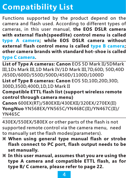 List of Type A cameras: Canon EOS 5D Mark II/5DMark III,1Ds Mark III,1D Mark IV/1D Mark III,7D,60D, 50D,40D /650D/600D/550D/500D/450D/1100D/1000D List of Type B cameras: Canon EOS 5D,10D,20D,30D,300D,350D,400D,1D,1D Mark IICompatible ETTL flash list (support wireless remote control through camera menu)Canon 600EX(RT)/580EXII/430EXII/320EX/270EX(II)YongNuo YN568EX/YN565C/YN468C(II)/YN467C(II)/YN465CCompatibility List4Functions  supported  by  the  product  depend  on  the camera  and  flash used.  According  to  different  types  of cameras,  in  this  user  manual,  the  EOS  DSLR camera with  external flash(speedlite)  control  menu is called ;  while  EOS  DSLR camera  without external  flash  control  menu  is  called  ; other camera brands with standard hot-shoe is called . type  A  cameratype  B  cameratype C camera430EX/550EX/580EX or other parts of the flash is not supported remote control via the camera menu,  need to manually set the flash modes(parameters).※ When  using  general  type  manual  flash  or strobe flash connect to PC port, flash output needs to be set manually. ※ In this user manual, assumes that you are using the type  A  camera  and  compatible  ETTL  flash,  as  for type B/ C camera, please refer to page 22. 