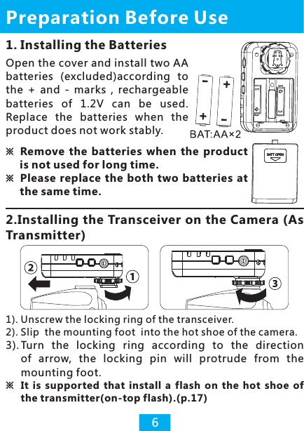 1. Installing the Batteries2.Installing the Transceiver on the Camera (As Transmitter)※Remove  the  batteries  when  the  product is not used for long time.※Please  replace  the both two batteries  at the same time.Open the cover and install two AA batteries  (excluded)according  to the  +  and  -  marks  ,  rechargeable batteries  of  1.2V  can  be  used. Replace  the  batteries  when  the product does not work stably.1). Unscrew the locking ring of the transceiver.2). Slip  the mounting foot  into the hot shoe of the camera.3). Turn  the  locking  ring  according  to  the  direction of  arrow,  the  locking  pin  will  protrude  from  the mounting foot. ※  It  is  supported  that  install  a  flash  on  the  hot  shoe  of the transmitter(on-top flash).(p.17) Preparation Before Use6