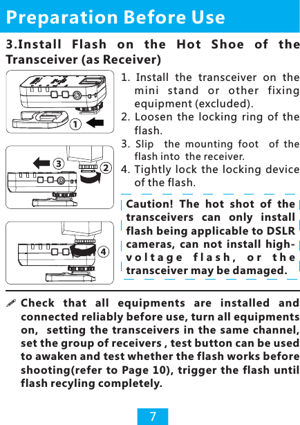 3.I nstall  Flash  on  the  H ot  Shoe  of  the Transceiver (as Receiver)Preparation Before Use71.  Install  the  transceiver  on  the mini  stand  or  other  fixing equipment (excluded). 2.  Loosen  the  locking  ring  of  the flash.3.  Slip    the  mounting  foot    of  the flash into  the receiver.4.  Tightly  lock  the  locking  device of the flash.!connected reliably before use, turn all equipments on,    setting  the  transceivers  in  the  same  channel, set the group of receivers , test button can be used to awaken and test whether the flash works before shooting(refer to  Page 10),  trigger the flash until flash recyling completely.   Check  that  all  equipments  are  installed  and Caution!  The  hot  shot  of  the transceivers  can  only  install flash being applicable to DSLR cameras,  can  not  install  high-v o l t a g e   f l a s h ,   o r   t h e  transceiver may be damaged.