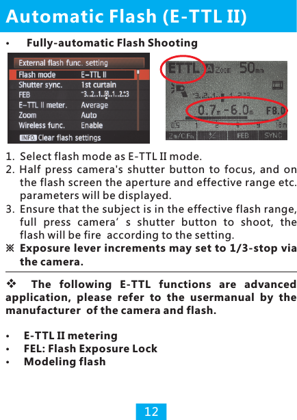 1.  Select flash mode as E-TTL II mode.2.  Half  press  camera&apos;s  shutter  button  to  focus,  and  on the flash screen the aperture and effective range etc. parameters will be displayed.3. Ensure that the subject is in the effective flash range, full  press  camera’s  shutter  button  to  shoot,  the flash will be fire  according to the setting.※Exposure lever increments may set to 1/3-stop via the camera.E-TTL II meteringFEL: Flash Exposure LockModeling flashAutomatic Flash (E-TTL II) Fully-automatic Flash Shooting12vThe  following  E-TTL  functions  are  advanced application,  please  refer  to  the  usermanual  by  the manufacturer  of the camera and flash.