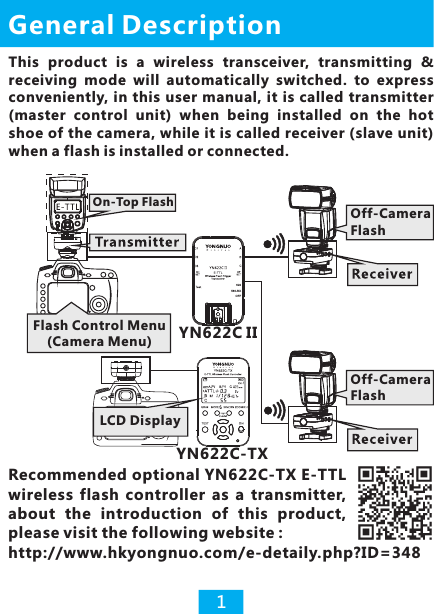 General Description1This  product  is  a  wireless  transceiver,  transmitting  &amp; receiving  mode  will  automatically  switched.  to  express conveniently, in this user manual,  it is called transmitter (master  control  unit)  when  being  installed  on  the  hot shoe of the camera, while it is called receiver (slave unit) when a flash is installed or connected. YN622C-TX LCD DisplayRecommended optional YN622C-TX E-TTL wireless  flash  controller  as  a  transmitter, about  the  introduction  of  this  product, please visit the following website :http://www.hkyongnuo.com/e-detaily.php?ID=348Off-Camera Flash622560- RXOFFYN622C IIOff-Camera FlashFlash Control Menu(Camera Menu)On-Top Flash