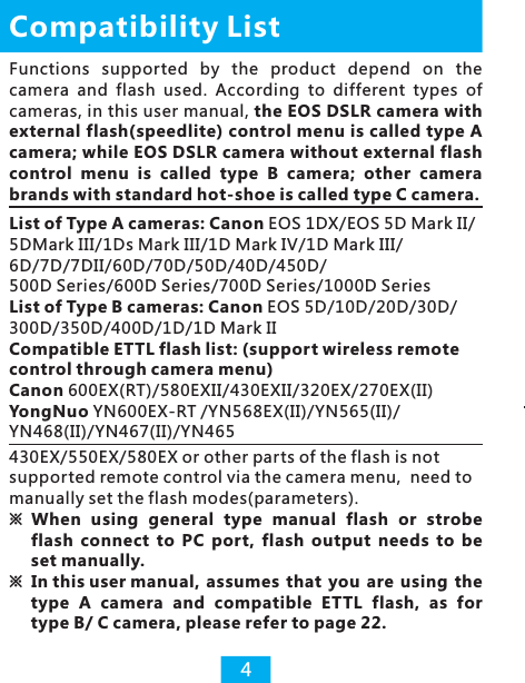 List of Type A cameras: Canon EOS 1DX/EOS 5D Mark II/5DMark III/1Ds Mark III/1D Mark IV/1D Mark III/6D/7D/7DII/60D/70D/50D/40D/450D/500D Series/600D Series/700D Series/1000D SeriesList of Type B cameras: Canon EOS 5D/10D/20D/30D/300D/350D/400D/1D/1D Mark IICompatible ETTL flash list: (support wireless remote control through camera menu)Canon 600EX(RT)/580EXII/430EXII/320EX/270EX(II)YongNuo YN600EX-RT /YN568EX(II)/YN565(II)/YN468(II)/YN467(II)/YN465Compatibility List4Functions  supported  by  the  product  depend  on  the camera  and  flash  used.  According  to  different  types  of cameras, in this user manual, the EOS DSLR camera with external flash(speedlite) control menu is called type A camera; while EOS DSLR camera without external flash control  menu  is  called  type  B  camera;  other  camera brands with standard hot-shoe is called type C camera. 430EX/550EX/580EX or other parts of the flash is not supported remote control via the camera menu,  need to manually set the flash modes(parameters).※ When  using  general  type  manual  flash  or strobe flash  connect  to  PC  port,  flash  output  needs  to  be set manually. ※ In this user manual,  assumes  that  you  are  using  the type  A  camera  and  compatible  ETTL  flash,  as  for type B/ C camera, please refer to page 22. 
