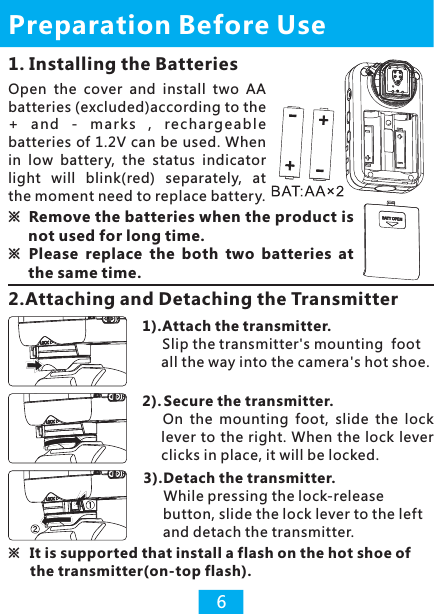 1. Installing the Batteries※ Remove the batteries when the product is not used for long time.※ Please  replace  the  both  two  batteries  at the same time.Open  the  cover  and  install  two  AA batteries (excluded)according to the +  a n d  -  m ark s  ,  rec harge abl e batteries of 1.2V can be used. When in  low  battery,  the  status  indicator light  will  blink(red)  separately,  at the moment need to replace battery. Preparation Before Use6※  It is supported that install a flash on the hot shoe of the transmitter(on-top flash). 1).Attach the transmitter.     Slip the transmitter&apos;s mounting  foot all the way into the camera&apos;s hot shoe.2). Secure the transmitter.      On  the  mounting  foot,  slide  the  lock lever to the right. When the lock lever clicks in place, it will be locked.3).Detach the transmitter.     While pressing the lock-release button, slide the lock lever to the left and detach the transmitter.2.Attaching and Detaching the Transmitter