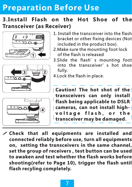 3.Install  Flash  on  the  Hot  Shoe  of  the Transceiver (as Receiver)Preparation Before Use7!connected reliably before use, turn all equipments on,    setting the  transceivers  in  the  same  channel, set the group of receivers , test button can be used to awaken and test whether the flash works before shooting(refer  to Page 10),  trigger the  flash  until flash recyling completely.   Check  that  all  equipments  are  installed  and Caution!  The  hot  shot  of  the transceivers  can  only  install flash being applicable to DSLR cameras,  can  not  install  high-v o l t a g e   f l a s h ,   o r   t h e  transceiver may be damaged.1. Install the transceiver into the flash bracket or other fixing devices (Not included in the product box).2.Make sure the mounting foot lock of the flash is released3.Slide  the  flash’s  mounting  foot into  the  transceiver ’s  hot  shoe fully.4.Lock the flash in place.