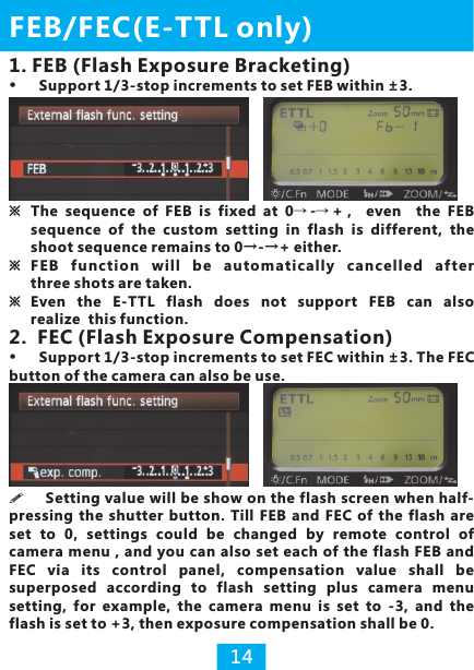 2.  FEC (Flash Exposure Compensation)button of the camera can also be use.Support 1/3-stop increments to set FEC within ±3. The FEC ※The  sequence  of  FEB  is  fixed  at  0→-→+，  even    the  FEB sequence  of  the  custom  setting  in  flash  is  different, the shoot sequence remains to 0→-→+ either.※ FEB  function  will  be  automatically  cancelled  aft er three shots are taken.※ Even  the  E-TTL  flash  does  not  support  FEB  can  also realize  this function.FEB/FEC(E-TTL only)14!pressing  the shutter button. Till FEB and  FEC  of the flash are set  to  0,  settings  could  be  changed  by  remote  control  of camera menu , and  you can  also set each of the flash FEB and FEC  via  its  control  panel,  compensation  value  shall  be superposed  according  to  flash  setting  plus  camera  menu setting,  for  example,  the  camera  menu  is  set  to  -3,  and  the flash is set to +3, then exposure compensation shall be 0.Setting value will be show on the flash screen when half-1. FEB (Flash Exposure Bracketing)Support 1/3-stop increments to set FEB within ±3.