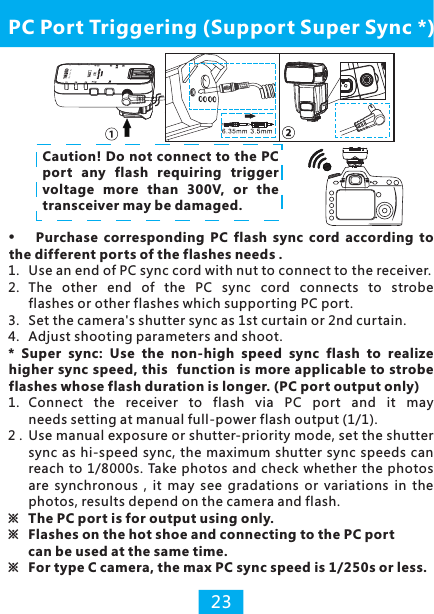 Purchase  corresponding  PC  flash  sync  cord  according  to the different ports of the flashes needs .1. Use an end of PC sync cord with nut to connect to the receiver. 2. The  other  end  of  the  PC  sync  cord  connects  to  strobe flashes or other flashes which supporting PC port.3.  Set the camera&apos;s shutter sync as 1st curtain or 2nd curtain.4. Adjust shooting parameters and shoot.*  Super  sync:  Use  the  non-high  speed  sync  flash  to  realize higher sync speed, this  function is more applicable to strobe flashes whose flash duration is longer. (PC port output only)1.  Connect  the  receiver  to  flash  via  PC  port  and  it  may needs setting at manual full-power flash output (1/1).2 . Use manual exposure or shutter-priority mode, set the shutter sync as hi-speed sync, the maximum  shutter sync speeds can reach to 1/8000s. Take photos and check whether the  photos are  synchronous  , it  may  see  gradations  or  variations  in  the photos, results depend on the camera and flash.※  The PC port is for output using only. ※  Flashes on the hot shoe and connecting to the PC port  can be used at the same time.※  For type C camera, the max PC sync speed is 1/250s or less.PC Port Triggering (Support Super Sync *)23Caution! Do not connect to the PC port any flash requiring trigger voltage more  than  300V,  or  the transceiver may be damaged.