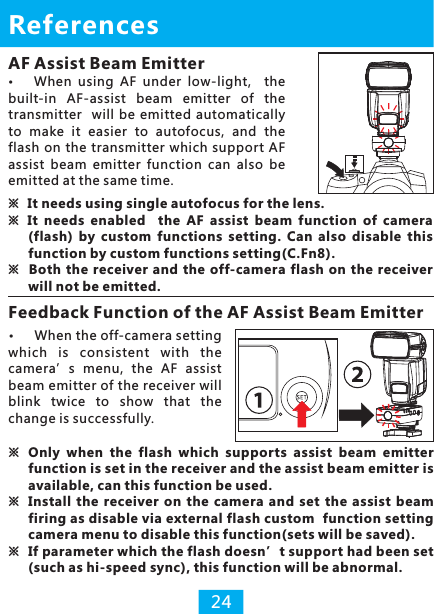 AF Assist Beam EmitterWhen  using  AF  under  low-light,    the built-in  AF-assist  beam  emitter  of  the transmitter   will  be emitted automatically to  make  it  easier  to  autofocus,  and  the flash on the transmitter which support AF assist  beam  emitter  function  can  also  be emitted at the same time.References※It needs using single autofocus for the lens.※  It  needs  enabled    the  AF  assist  beam  function  of  camera (flash)  by  custom  functions  setting.  Can  also  disable  this function by custom functions setting(C.Fn8).※  Both the receiver and  the off-camera flash on the  receiver will not be emitted.Feedback Function of the AF Assist Beam Emitter24※Only  when  the  flash  which  supports  assist  beam  emitter function is set in the receiver and the assist beam emitter is available, can this function be used.※Install  the  receiver  on  the camera  and set  the assist  beam firing as disable via external flash custom  function setting camera menu to disable this function(sets will be saved).※ If parameter which the flash doesn’t support had been set (such as hi-speed sync), this function will be abnormal.When the off-camera setting which  is  consistent  with  the camera’s  menu,  the  AF  assist beam emitter of the receiver will blink  twice  to  show  that  the change is successfully.