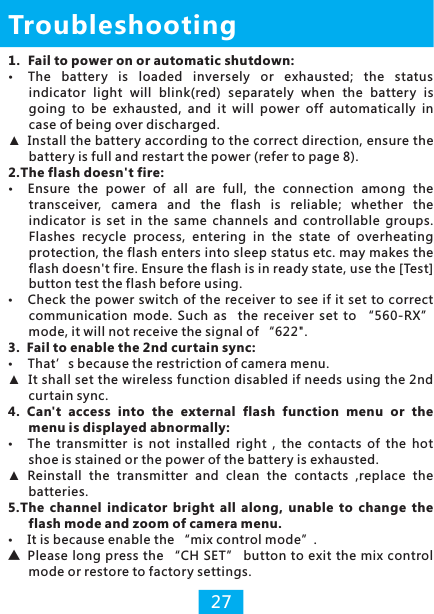 Troubleshooting1.  Fail to power on or automatic shutdown: The  battery  is  loaded  inversely  or  exhausted; indicator  light  will  blink(red)  separately  when  the  batter y  is going  to  be  exhausted,  and  it  will  power  off  automatically  in case of being over discharged.▲Install the battery according to the correct direction, ensure the battery is full and restart the power (refer to page 8).2.The flash doesn&apos;t fire: Ensure  the  power  of  all  are  full,  the  connection  among  the transceiver,  camera  and  the  flash  is  reliable;  whether  the indicator  is  set  in  the  same  channels  and  controllable  groups. Flashes  recycle  process,  entering  in  the  state  of  overheating protection, the flash enters into sleep status etc. may makes the flash doesn&apos;t fire. Ensure the flash is in ready state, use the [Test] button test the flash before using.Check the power switch of the receiver to see if it set to correct communication  mode.  Such as    the  receiver  set  to  “560-RX” mode, it will not receive the signal of “622&quot;. 3.  Fail to enable the 2nd curtain sync:That’s because the restriction of camera menu.▲It shall set the wireless function disabled if needs using the 2nd curtain sync.4.  Can&apos;t  access  into  the  external  flash  function  menu  or  the menu is displayed abnormally:The  transmitter  is  not  installed  right  ,  the  contacts  of  the  hot shoe is stained or the power of the batter y is exhausted.▲Reinstall  the  transmitter  and  clean  the  contacts  ,replace  the batteries.5.The  channel  indicator  bright  all  along,  unable  to  change  the flash mode and zoom of camera menu.It is because enable the “mix control mode”.▲Please long press the “CH SET” button to exit the mix control mode or restore to factory settings. the  status 27