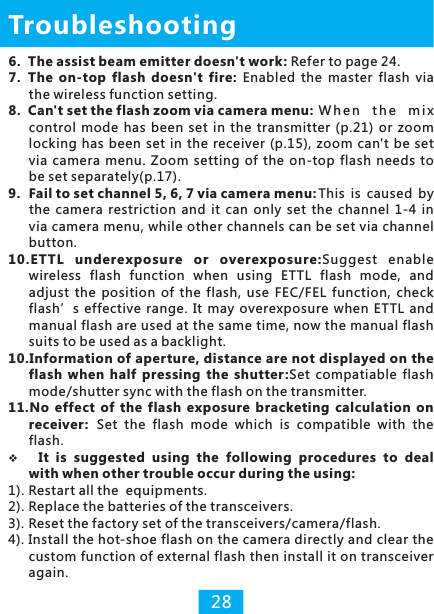 6.  The assist beam emitter doesn&apos;t work: Refer to page 24.7. The  on-top  flash  doesn&apos;t  fire:  Enabled  the  master  flash  via the wireless function setting.8. Can&apos;t set the flash zoom via camera menu: W h e n  the  m i x control  mode has  been  set  in  the transmitter  (p.21)  or  zoom locking  has been  set in the receiver (p.15),  zoom  can&apos;t  be set via  camera  menu.  Zoom setting  of  the on-top  flash  needs  to be set separately(p.17).9. Fail to set channel 5, 6, 7 via camera menu: This  is  caused  by the  camera restriction  and  it  can only  set  the channel  1-4  in via camera menu, while other channels can be set via channel button.10.ETTL  underexposure  or  overexposure:Suggest  enable wireless  flash  function  when  using  ETTL  flash  mode,  and adjust  the  position  of  the  flash,  use  FEC/FEL  function,  check flash’s effective  range.  It  may overexposure  when ETTL  and manual flash are used at the same time, now the manual flash suits to be used as a backlight.10.Information of aperture, distance are not displayed on the flash  when  half  pressing  the  shutter:Set  compatiable  flash mode/shutter sync with the flash on the transmitter.11.No  effect  of  the  flash  exposure  bracketing calculation  on receiver: Set  the  flash  mode  which  is  compatible  with  the flash.vIt  is  suggested  using  the  following  procedures  to  deal with when other trouble occur during the using:1). Restart all the  equipments.2). Replace the batteries of the transceivers.3). Reset the factory set of the transceivers/camera/flash.4). Install the hot-shoe flash on the camera directly and clear the custom function of external flash then install it on transceiver again.Troubleshooting28