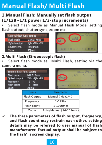 Manual  / Multi Flash Flash161.Manual Flash: Manually set flash output (1/128~1/1 power 1/3-stop increments)Select  flash  mode  as  Manual  Flash  Mode,  setting flash output ,shutter sync, zoom etc.2.Multi Flash (Stroboscopic flash)camera menu.Select  flash  mode  as    Multi  Flash,  setting  via  the !The three parameters of flash output, frequency, and flash  count  may  restrain each other, setting details  may  be  referred  to  user  manual  of  flash manufacturer. Factual output  shall be subject to the flash’s screen display.Items ParameterFlash Output Manual（Max1/4）Frequency 1-199hzFlash count 1-100timesZoom Auto/Manual（24-105mm）