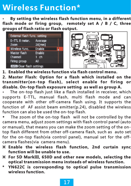 17By setting the wireless flash function menu, in a different flash  mode  or  firing  group,    remotely  set  A  /  B  /  C,  three groups of flash ratio or flash output.Wireless Function*1. Enabled the wireless function via flash control menu. 2. Master  Flash: Option  for  a  flash  which  installed  on  the transmi tt er(on-top  f la sh),  select  e na ble  for  firing  o r disable. On-top flash exposure setting  as well as group A. supports  E-TTL,  manual  flash,  multi  flash  mode  and  can cooperate  with  other  off-camera  flash  using.  It  supports  the function  of    AF  assist  beam  emitter(p.24),  disabled the  wireless function can also be used the on-top flash.The  zoom of  the  on-top flash    will  not be controlled  by the camera menu, adjust zoom settings with flash control panel (auto or manual), that means you can make the zoom setting of the on-top flash different from other off-camera flash, such as  auto set for  the  on-top  flash(via  control  panel),  manual  set  for  the  off-camera flashes(via  camera menu).※  Enable  the  wireless  flash  function,  2nd  curtain  sync function will be unable to use.※  For 5D  MarkIII,  650D and other  new models, selecting the optical transmission menu insteads of wireless function. * YN622C  is  corresponding  to  optical  pulse  transmission wireless function.The  on-top  flash  just  like  a  flash  installed  in  receiver,  which 