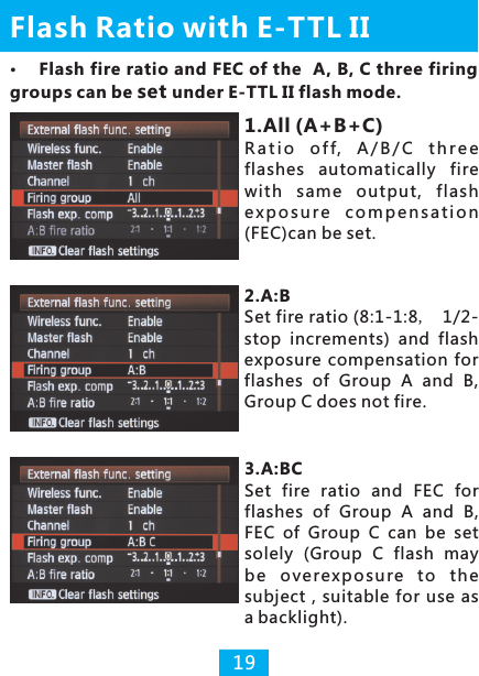 Flash Ratio with E-TTL II191.All (A+B+C)R a t i o  of f,  A/ B / C  th r e e flashes  automatically  fire with  same  output,  flash e x po su r e  c o mp en s a t io n (FEC)can be set.2.A:B Set fire ratio (8:1-1:8， 1/2-stop  increments)  and  flash exposure compensation for flashes  of  Group  A  and  B, Group C does not fire.3.A:BCSet  fire  ratio  and  FEC  for flashes  of  Group  A  and  B, FEC  of  Group  C  can  be  set solely  (Group  C  flash  may be  overexp o s u re to  the subject  ,  suitable  for  use  as a backlight).Flash fire ratio and FEC of the  A, B, C three firing groups can be set under E-TTL II flash mode.