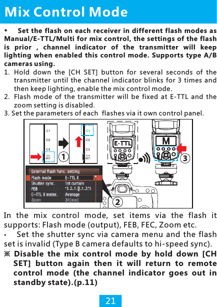 1.  Hold  down  the  [CH  SET]  button  for  several  seconds  of  the transmitter  until  the channel indicator  blinks for 3 times  and then keep lighting, enable the mix control mode.2.  Flash  mode  of  the  transmitter  will  be  fixed  at  E-TTL  and  the zoom setting is disabled.3. Set the parameters of each  flashes via it own control panel.Mix Control Mode21Set  the flash on each  receiver  in different flash modes  as Manual/E-TTL/Multi for mix  control, the settings of the flash is  prior  ,  channel  indicator  of  the  transmitter  will  keep lighting  when enabled  this  control  mode.  Supports type  A/B cameras using. In  the  mix  control  mode,  set  items  via  the  flash  it supports: Flash mode (output), FEB, FEC, Zoom etc.Set the shutter  sync  via camera  menu  and  the flash set is invalid (Type B camera defaults to hi-speed sync). ※ Disable  the  mix  control  mode  by  hold  down  [CH SET]  button  again  then  it  will  return  to  remote control  mode  (the  channel  indicator  goes  out  in standby state).(p.11)