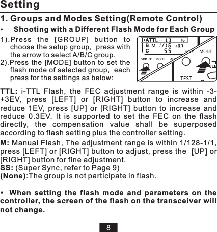 1) .P r es s  t he  [G RO U P]  b ut to n  to choose the setup group,  press with the arrow to select A/B/C group.2).Press  the  [MODE]  button  to  set  the flash mode of selected group,  each press for the settings as below: TTL:  i-TTL  Flash,  the  FEC  adjustment  range  is  within  -3-+3EV,  press  [LEFT]  or  [RIGHT]  button  to  increase  and reduce  1EV,  press  [UP]  or  [RIGHT]  button  to  increase  and reduce  0.3EV. M: Manual Flash, The adjustment range is within 1/128-1/1, press [LEFT] or [RIGHT] button to adjust, press the  [UP] or [RIGHT] button for fine adjustment.SS: (Super Sync, refer to Page 9)(None):The group is not participate in flash.It  is  supported  to  set  the  FEC  on  the  flash directly,  the  compensation  value  shall  be  superposed according to flash setting plus the controller setting.When  setting  the  flash  mode  and  parameters  on  the controller, the screen of the flash on the transceiver will not change.1. Groups and Modes Setting(Remote Control)SettingShooting with a Different Flash Mode for Each Group