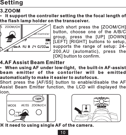 ※It need to using single AF of the camera.4.bea m  e m i tte r  o f  th e  co n t orl l e r  w il l  b e  em i t ted automatically to make it easier to autofocus.Short  press  the  [AF/SS]  button  to  enable/disable  the  AF Assist  Beam  Emitter  function,  the  LCD  will  displayed  the icon. AF Assist Beam EmitterWhen using AF under low-light,  the built-in AF-assist 3.ZOOMEach  short  press  the  [ZOOM/CH] button,  choose  one  of  the  A/B/C group,  press  the  [UP]  [DOWN] [LEFT]  [RIGHT]  buttons  to  setup, supports  the  range  of  setup:  24-200,AU  (automa tic),  press  the [OK] button to confirm.It support the controller setting the the focal length of the flash lamp holder on the transceiver.Setting