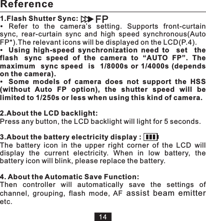 Reference1.Flash Shutter Sync:Refer  to  the  camera’s  setting.  Supports  front-curtain sync,  rear-curtain  sync  and  high  speed  synchronous(Auto FP*).The relevant icons will be displayed on the LCD(P.4).Using  high-speed  synchronization  need  to    set    the   flash   sync  speed  of  the  camera  to  “AUTO  FP”.  The   maximum    sync  speed   is    1/8000s  or  1/4000s  (depends on the camera).Some  models  of  camera  does  not  support  the  HSS (without  Auto  FP  option),  the  shutter  speed  will  be limited to 1/250s or less when using this kind of camera.2.About the LCD backlight:Press any button, the LCD backlight will light for 5 seconds.3.About the battery electricity display :The  battery  icon  in  the  upper  right  corner  of  the  LCD  will display  the  current  electricity.  When  in  low  battery,  the battery icon will blink, please replace the battery. 4. About the Automatic Save Function:Then  controller  will  automatically  save  the  settings  of channel,  grouping,  flash  mode,  AF  etc.   assist  beam  emitter