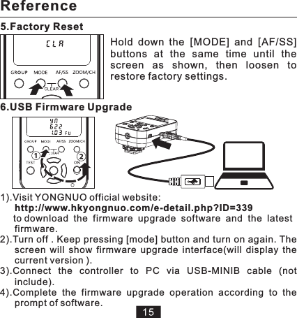 5.Factory Reset 6.USB Firmware Upgrade Hold  down  the  [MODE]  and  [AF/SS] buttons  at  the  same  time  until  the screen  as  shown,  then  loosen  to restore factory settings. 1).Visit YONGNUO official website:  http://www.hkyongnuo.com/e-detail.php?ID=339     to download  the  firmware  upgrade  software  and  the  latest firmware. 2).Turn off . Keep pressing [mode] button and turn on again. The screen  will  show  3).Connect  the  controller  to  PC  via  USB-MINIB  cable.4).Complete  the  firmware  upgrade  operation  according  to  the prompt of software.firmware  upgrade  interface().  (not include)will  display  the current version Reference