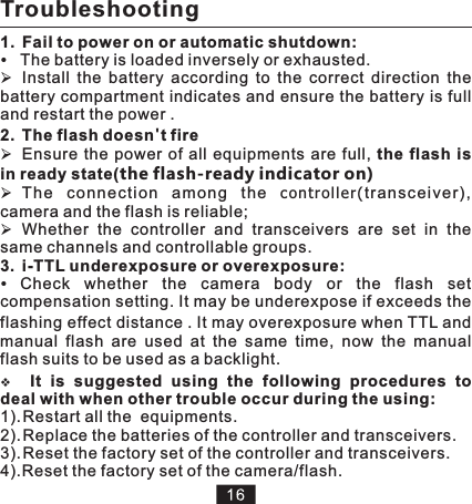 Troubleshooting1.  Fail to power on or automatic shutdown:The battery is loaded inversely or exhausted.ØInstall  the  battery  according  to  the  correct  direction  the battery compartment indicates and ensure the battery is full and restart the power .2. The flash doesn&apos;t fire ØEnsure the  power  of  all equipments  are full,  the flash  is in ready state(the flash-ready indicator on)ØThe  conn ection  among  th e  co ntr oll er( tran scei ver), camera and the flash is reliable; ØWhether  the  controller  and  transceivers  are  set  in  the same channels and controllable groups. 3. i-TTL underexposure or overexposure:Check whether the camera body or the flash set compensation setting. It may be underexpose if exceeds the flashing effect distance . It may overexposure when TTL and manual  flash  are  used  at  the  same  time,  now  the  manual flash suits to be used as a backlight.vIt  is  suggested  using  the  following  procedures  to deal with when other trouble occur during the using:1). Restart all the  equipments.2). Replace the batteries of the controller and transceivers.3). Reset the factory set of the controller and transceivers.4).Reset the factory set of the camera/flash.