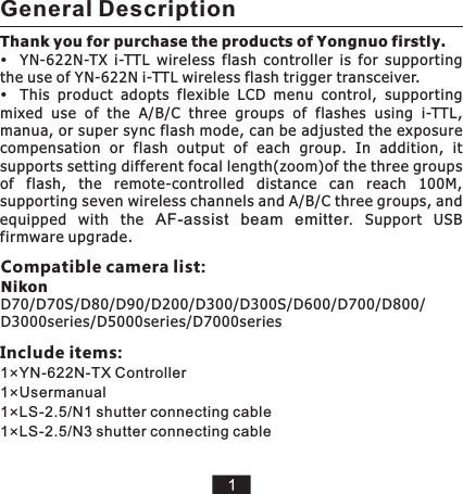 Thank you for purchase the products of Yongnuo firstly.YN-622N-TX  i-TTL  wireless  flash  controller  is  for  supporting the use of YN-622N i-TTL wireless flash trigger transceiver.This  product  adopts  flexible  LCD  menu  control,  supporting mixed  use  of  the  A/B/C  three  groups  of  flashes  using  i-TTL, manua, or super sync flash mode, can be adjusted the exposure compensation  or  flash  output  of  each  group.  In  addition,  it supports setting different focal length(zoom)of the three groups of  flash,  the  remote-controlled  distance  can  reach  100M, supporting seven wireless channels and A/B/C three groups, and equipped  with  the  AF-assist  beam  emitter.  Support  USB firmware upgrade.General DescriptionCompatible camera list: NikonD70/D70S/D80/D90/D200/D300/D300S/D600/D700/D800/D3000series/D5000series/D7000seriesInclude items:1×YN-622N-TX Controller1×Usermanual1×LS-2.5/N1 shutter connecting cable1×LS-2.5/N3 shutter connecting cable