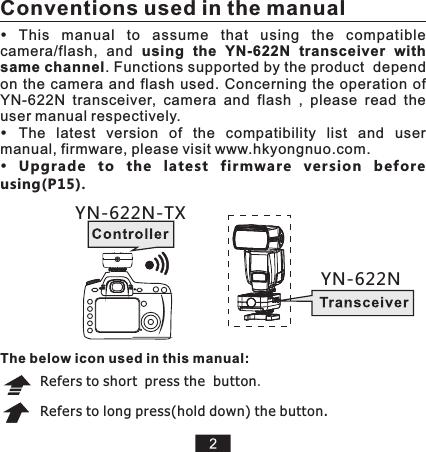 This  manual  to  assume  that  using  the  compatible camera/flash,  and  using  the  YN-622N  transceiver  with same channel. Functions supported by the product  depend on  the  camera  and  flash  used.  Concerning  the operation  of YN-622N  transceiver,  camera  and  flash  ,  please  read  the user manual respectively. The  latest  version  of  the  compatibility  list  and  user manual, firmware, please visit www.hkyongnuo.com. Upgrade  to  the  latest  firmware  version  before using(P15).Refers to short press the  button.Refers to long press(hold down) the button.   YN-622N-TXYN-622NConventions used in the manualThe below icon used in this manual: