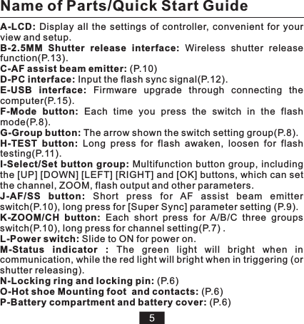 A-LCD:  Display  all  the  settings  of  controller,  convenient  for  your view and setup.B-2.5MM  Shutter  release  interface:  Wireless  shutter  release function(P.13).C-AF assist beam emitter: (P.10)D-PC interface: Input the flash sync signal(P.12).E-USB  interface:  Firmware  upgrade  through  connecting  the computer(P.15). F-Mode  button:  Each  time  you  press  the  switch  in  the  flash mode(P.8).G-Group button: The arrow shown the switch setting group(P.8).H-TEST  button:  Long  press  for  flash  awaken,  loosen  for  flash testing(P.11).I-Select/Set button group:  Multifunction button group, including the [UP] [DOWN] [LEFT] [RIGHT] and [OK] buttons, which can set the channel, ZOOM, flash output and other parameters.  J-AF/SS  button:  Short  press  for  AF   switch(P.10), long press for [Super Sync] parameter setting (P.9).K-ZOOM/CH  button:  Each  short  press  for  A/B/C  three  groups switch(P.10), long press for channel setting(P.7) .L-Power switch: Slide to ON for power on.M-Status  indicator  :  The  green  light  will  bright  when  in communication, while the red light will bright when in triggering (or shutter releasing).N-Locking ring and locking pin: (P.6)O-Hot shoe Mounting foot  and contacts: (P.6)P-Battery compartment and battery cover: (P.6)assist  beam  emitterName of Parts/Quick Start Guide