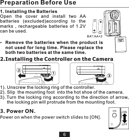 2.Installing the Controller on the Camera 1). Unscrew the locking ring of the controller.2). Slip  the mounting foot  into the hot shoe of the camera.3). Turn  the locking  ring according  to the  direction  of arrow, the locking pin will protrude from the mounting foot. Open  the  cover  and  install  two  AA batteries  (excluded)according  to  the marks  ,  rechargeable  batteries  of  1.2V can be used. 1. Installing the BatteriesRemove  the  batteries  when  the  product  is not  used  for  long  time.  Please  replace  the both two batteries at the same time.3. Power ON.Power on when the power switch slides to [ON].Preparation Before Use