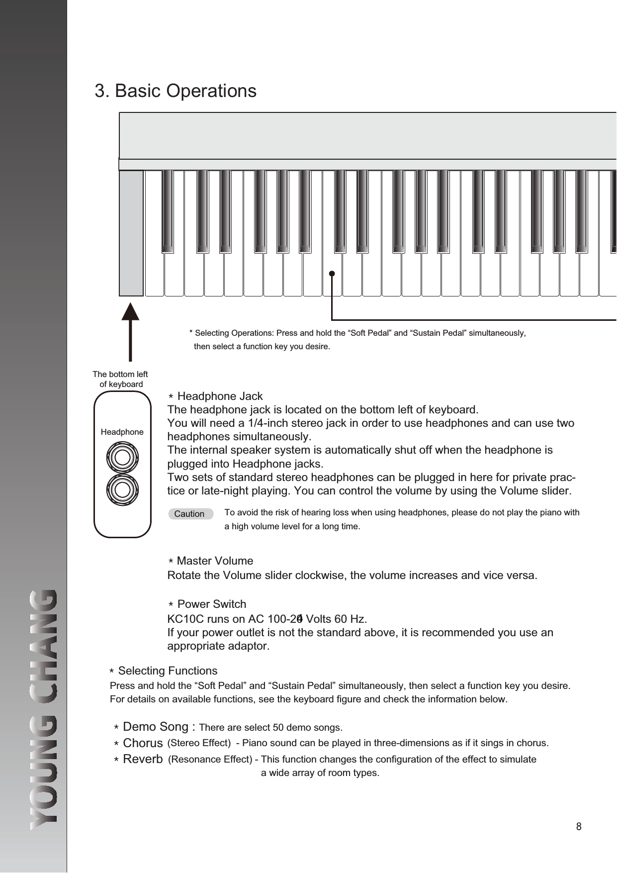 QGHeadphone JackQQGPower SwitchQGSelecting Functionsheadphones simultaneously. The internal speaker system is automatically shut off when the headphone is Two sets of standard stereo headphones can be plugged in here for private prac-tice or late-night playing. You can control the volume by using the Volume slider.To avoid the risk of hearing loss when using headphones, please do not play the piano with a high volume level for a long time. Press and hold the “Soft Pedal” and “Sustain Pedal” simultaneously, then select a function key you desire. For details on available functions, see the keyboard figure and check the information below.QGDemo Song : There are select 50 demo songs. QGChorus (Stereo Effect)  - Piano sound can be played in three-dimensions as if it sings in chorus.QGReverb (Resonance Effect) - This function changes the configuration of the effect to simulate                                   a wide array of room types.   then select a function key you desire.The bottom left of keyboardCautionRotate the Volume slider clockwise, the volume increases and vice versa. Headphone KC10C runs on AC 100-240 Volts 60 Hz.If your power outlet is not the standard above, it is recommended you use an appropriate adaptor.4
