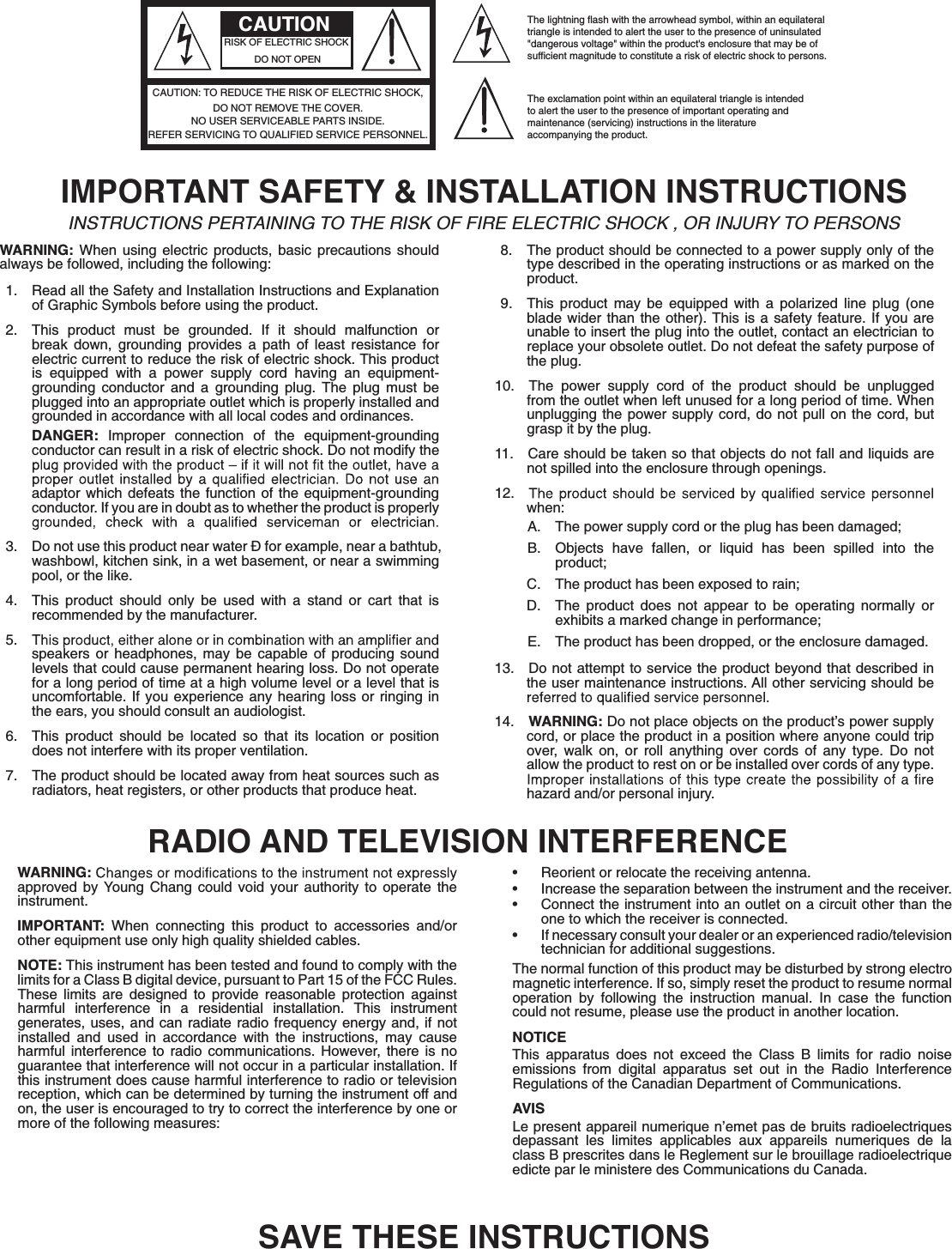 The lightning flash with the arrowhead symbol, within an equilateraltriangle is intended to alert the user to the presence of uninsulated&quot;dangerous voltage&quot; within the product&apos;s enclosure that may be ofsufficient magnitude to constitute a risk of electric shock to persons.The exclamation point within an equilateral triangle is intended to alert the user to the presence of important operating and maintenance (servicing) instructions in the literatureaccompanying the product.CAUTIONRISK OF ELECTRIC SHOCKDO NOT OPENREFER SERVICING TO QUALIFIED SERVICE PERSONNEL.NO USER SERVICEABLE PARTS INSIDE.DO NOT REMOVE THE COVER.CAUTION: TO REDUCE THE RISK OF ELECTRIC SHOCK,IMPORTANT SAFETY &amp; INSTALLATION INSTRUCTIONSINSTRUCTIONS PERTAINING TO THE RISK OF FIRE ELECTRIC SHOCK , OR INJURY TO PERSONS WARNING: When using electric products, basic precautions should always be followed, including the following:1.  Read all the Safety and Installation Instructions and Explanation of Graphic Symbols before using the product.2.  This product must be grounded. If it should malfunction or break down, grounding provides a path of least resistance for electric current to reduce the risk of electric shock. This product is equipped with a power supply cord having an equipment-grounding conductor and a grounding plug. The plug must be plugged into an appropriate outlet which is properly installed and grounded in accordance with all local codes and ordinances.DANGER: Improper connection of the equipment-grounding conductor can result in a risk of electric shock. Do not modify the adaptor which defeats the function of the equipment-grounding conductor. If you are in doubt as to whether the product is properly 3.  Do not use this product near water Ð for example, near a bathtub, washbowl, kitchen sink, in a wet basement, or near a swimming pool, or the like.4.  This product should only be used with a stand or cart that is recommended by the manufacturer.5. speakers or headphones, may be capable of producing sound levels that could cause permanent hearing loss. Do not operate for a long period of time at a high volume level or a level that is uncomfortable. If you experience any hearing loss or ringing in the ears, you should consult an audiologist.6.  This product should be located so that its location or position does not interfere with its proper ventilation.7.  The product should be located away from heat sources such as radiators, heat registers, or other products that produce heat.8.  The product should be connected to a power supply only of the type described in the operating instructions or as marked on the product.9.  This product may be equipped with a polarized line plug (one blade wider than the other). This is a safety feature. If you are unable to insert the plug into the outlet, contact an electrician to replace your obsolete outlet. Do not defeat the safety purpose of the plug.10.  The power supply cord of the product should be unplugged from the outlet when left unused for a long period of time. When unplugging the power supply cord, do not pull on the cord, but grasp it by the plug.11.  Care should be taken so that objects do not fall and liquids are not spilled into the enclosure through openings.12. when:A.  The power supply cord or the plug has been damaged;B.  Objects have fallen, or liquid has been spilled into the product;C.  The product has been exposed to rain;D.  The product does not appear to be operating normally or exhibits a marked change in performance;E.  The product has been dropped, or the enclosure damaged.13.  Do not attempt to service the product beyond that described in the user maintenance instructions. All other servicing should be 14.  WARNING: Do not place objects on the product’s power supply cord, or place the product in a position where anyone could trip over, walk on, or roll anything over cords of any type. Do not allow the product to rest on or be installed over cords of any type. hazard and/or personal injury.RADIO AND TELEVISION INTERFERENCEWARNING:approved by Young Chang could void your authority to operate the instrument.IMPORTANT: When connecting this product to accessories and/or other equipment use only high quality shielded cables.NOTE: This instrument has been tested and found to comply with the limits for a Class B digital device, pursuant to Part 15 of the FCC Rules. These limits are designed to provide reasonable protection against harmful interference in a residential installation. This instrument generates, uses, and can radiate radio frequency energy and, if not installed and used in accordance with the instructions, may cause harmful interference to radio communications. However, there is no guarantee that interference will not occur in a particular installation. If this instrument does cause harmful interference to radio or television reception, which can be determined by turning the instrument off and on, the user is encouraged to try to correct the interference by one or more of the following measures:Ŗ  Reorient or relocate the receiving antenna.Ŗ  Increase the separation between the instrument and the receiver.Ŗ  Connect the instrument into an outlet on a circuit other than the one to which the receiver is connected.Ŗ  If necessary consult your dealer or an experienced radio/television technician for additional suggestions.The normal function of this product may be disturbed by strong electro magnetic interference. If so, simply reset the product to resume normal operation by following the instruction manual. In case the function could not resume, please use the product in another location.NOTICEThis apparatus does not exceed the Class B limits for radio noise emissions from digital apparatus set out in the Radio Interference Regulations of the Canadian Department of Communications.AVISLe present appareil numerique n’emet pas de bruits radioelectriques depassant les limites applicables aux appareils numeriques de la class B prescrites dans le Reglement sur le brouillage radioelectrique edicte par le ministere des Communications du Canada.SAVE THESE INSTRUCTIONS