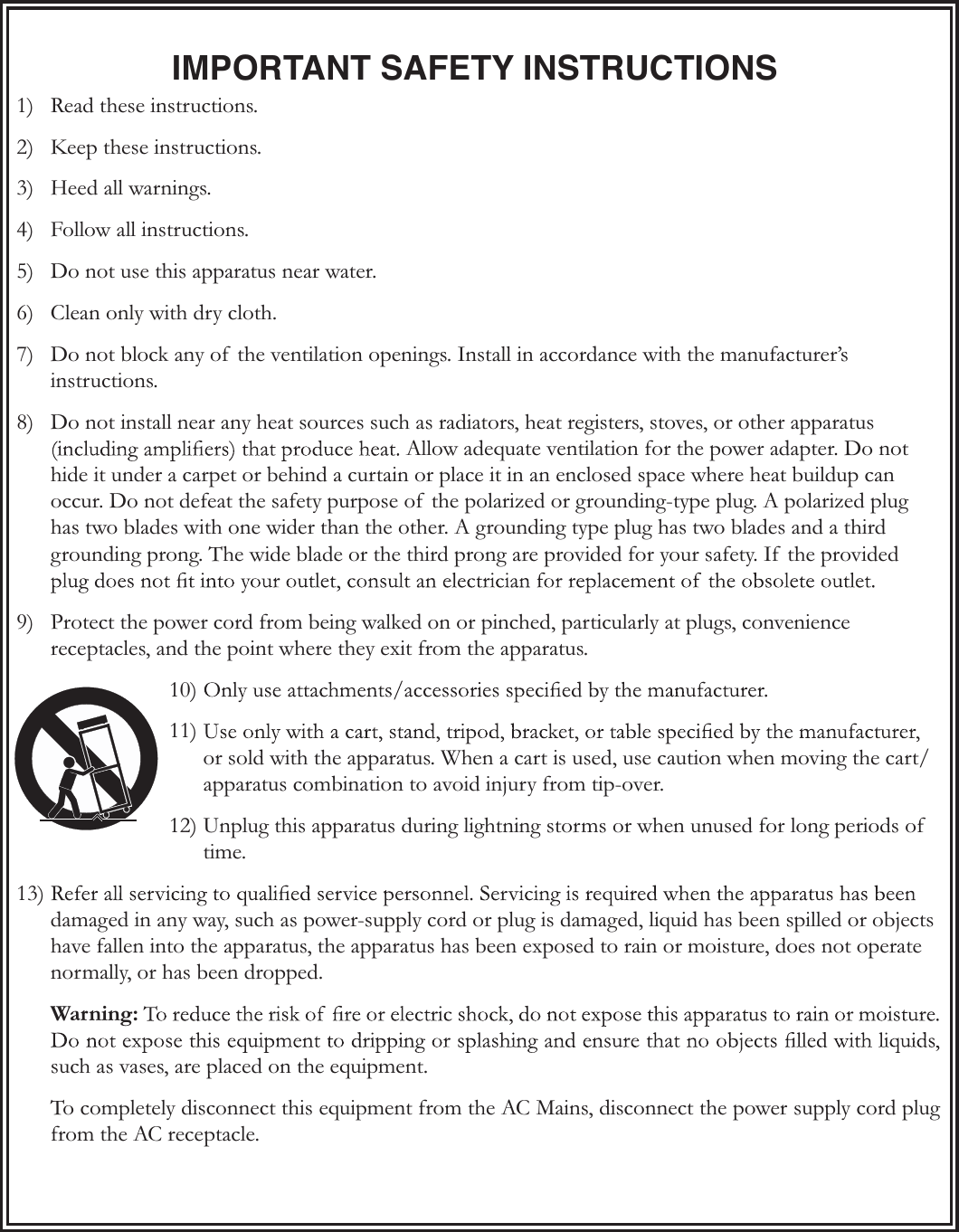 IMPORTANT SAFETY INSTRUCTIONS1)  Read these instructions.2)  Keep these instructions.3) Heed all warnings.4)  Follow all instructions.5)  Do not use this apparatus near water.6)  Clean only with dry cloth.7)  Do not block any of  the ventilation openings. Install in accordance with the manufacturer’s instructions.8)  Do not install near any heat sources such as radiators, heat registers, stoves, or other apparatus Allow adequate ventilation for the power adapter. Do not hide it under a carpet or behind a curtain or place it in an enclosed space where heat buildup can occur. Do not defeat the safety purpose of  the polarized or grounding-type plug. A polarized plug has two blades with one wider than the other. A grounding type plug has two blades and a third grounding prong. The wide blade or the third prong are provided for your safety. If  the provided 9)  Protect the power cord from being walked on or pinched, particularly at plugs, convenience receptacles, and the point where they exit from the apparatus.10) 11) or sold with the apparatus. When a cart is used, use caution when moving the cart/apparatus combination to avoid injury from tip-over.12) Unplug this apparatus during lightning storms or when unused for long periods of  time.13) damaged in any way, such as power-supply cord or plug is damaged, liquid has been spilled or objects have fallen into the apparatus, the apparatus has been exposed to rain or moisture, does not operate normally, or has been dropped.Warning:such as vases, are placed on the equipment.To completely disconnect this equipment from the AC Mains, disconnect the power supply cord plug from the AC receptacle.