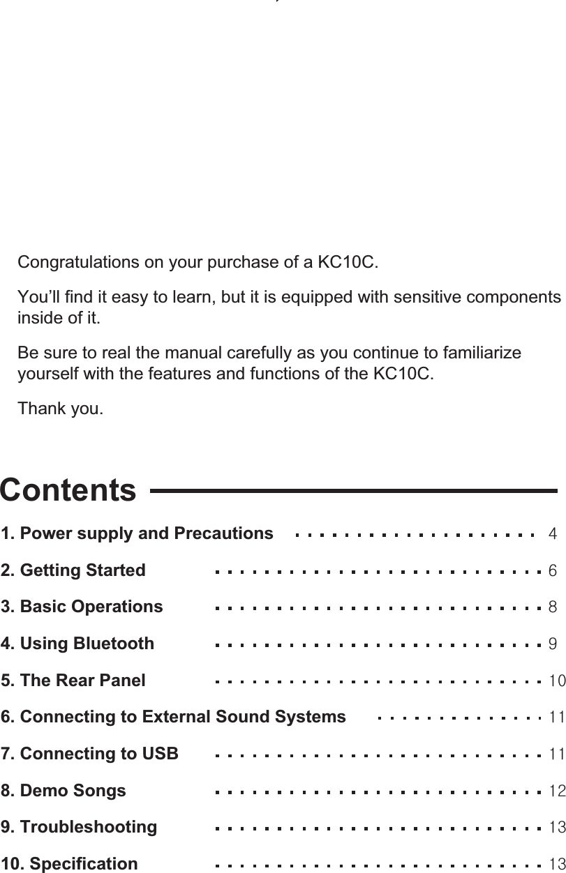 Congratulations on your purchase of a KC10C.You’ll find it easy to learn, but it is equipped with sensitive components inside of it.  Be sure to real the manual carefully as you continue to familiarize yourself with the features and functions of the KC10C.Thank you. Contents1. Power supply and Precautions 2. Getting Started 3. Basic Operations 4. Using Bluetooth 5. The Rear Panel 6. Connecting to External Sound Systems 7. Connecting to USB  8. Demo Songs 9. Troubleshooting 10. Specification []_`XWXXXXXYXZXZ