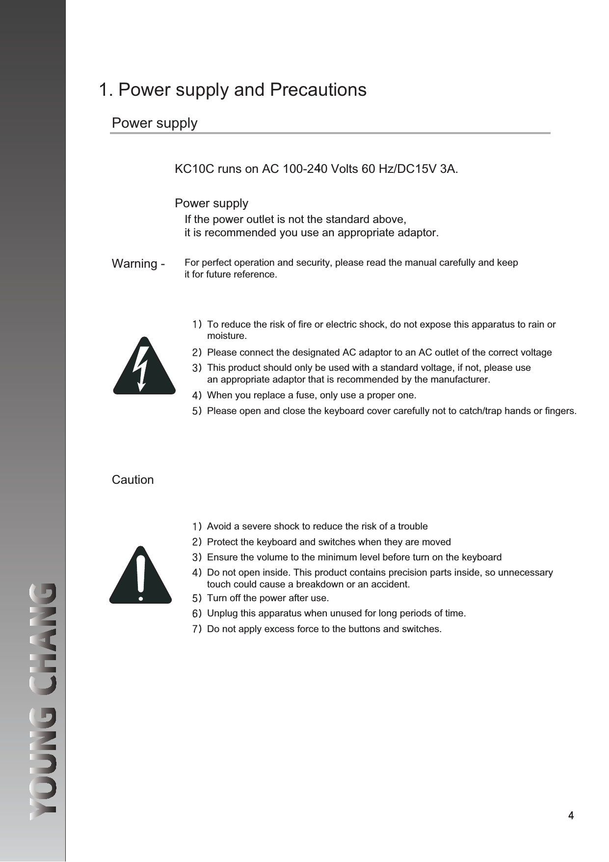 1. Power supply and PrecautionsPower supplyKC10C runs on AC 100-2  0 Volts 60 Hz/DC15V 3A.Power supplyIf the power outlet is not the standard above, it is recommended you use an appropriate adaptor. Warning - For perfect operation and security, please read the manual carefully and keep it for future reference.CautionAvoid a severe shock to reduce the risk of a troubleProtect the keyboard and switches when they are movedEnsure the volume to the minimum level before turn on the keyboardDo not open inside. This product contains precision parts inside, so unnecessary touch could cause a breakdown or an accident.Turn off the power after use.Unplug this apparatus when unused for long periods of time. Do not apply excess force to the buttons and switches.To reduce the risk of fire or electric shock, do not expose this apparatus to rain or moisture.Please connect the designated AC adaptor to an AC outlet of the correct voltageThis product should only be used with a standard voltage, if not, please use an appropriate adaptor that is recommended by the manufacturer. When you replace a fuse, only use a proper one.Please open and close the keyboard cover carefully not to catch/trap hands or fingers. 4