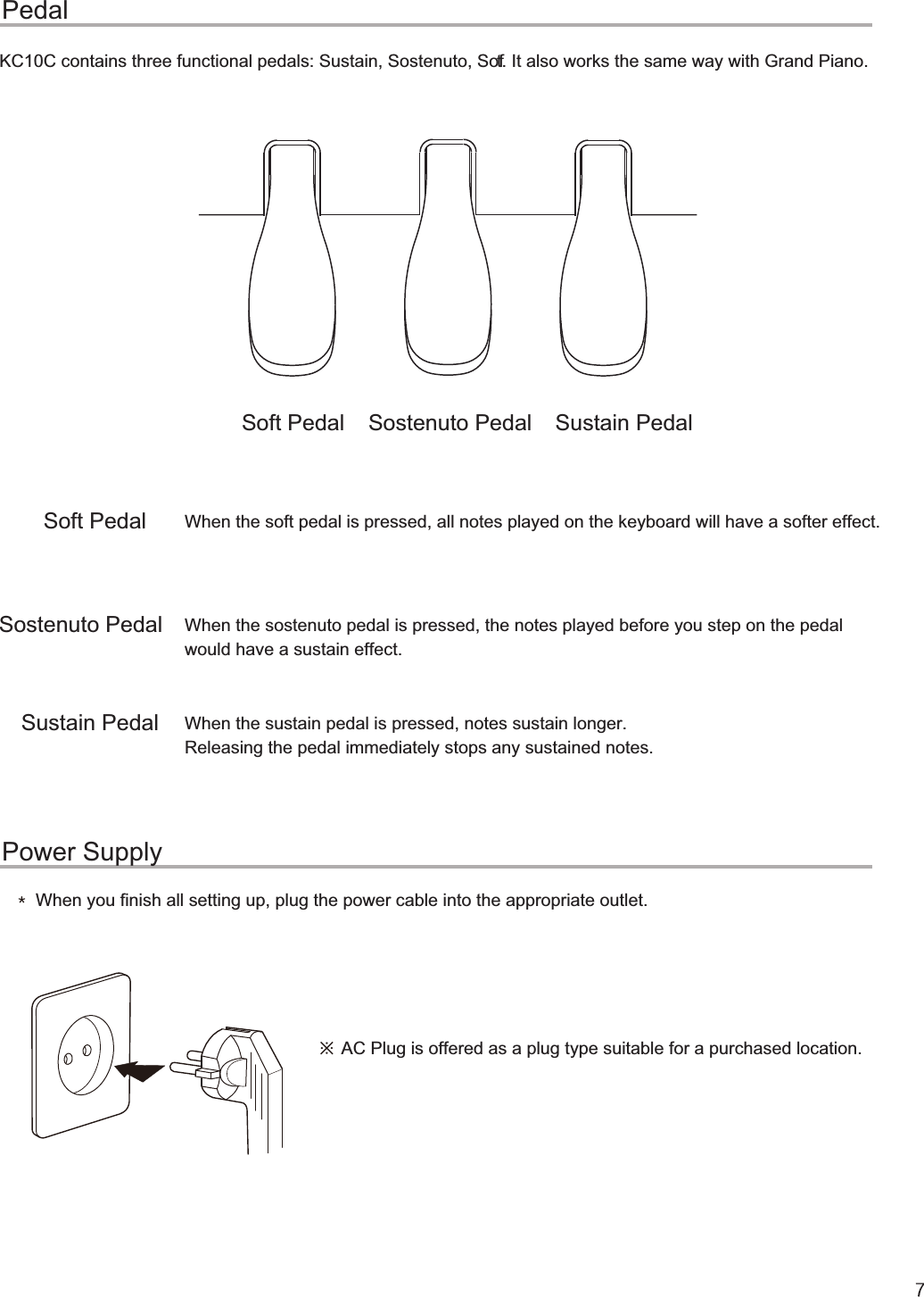 Soft PedalSostenuto PedalSustain PedalSoft Pedal Sostenuto Pedal Sustain PedalQGೈPedalPower SupplyWhen the soft pedal is pressed, all notes played on the keyboard will have a softer effect.When the sostenuto pedal is pressed, the notes played before you step on the pedal would have a sustain effect. When the sustain pedal is pressed, notes sustain longer. Releasing the pedal immediately stops any sustained notes.When you finish all setting up, plug the power cable into the appropriate outlet.AC Plug is offered as a plug type suitable for a purchased location.