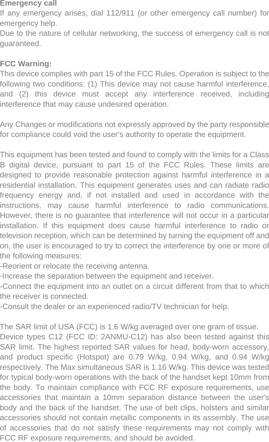 Emergency call If any emergency arises, dial 112/911 (or other emergency call number) for emergency help. Due to the nature of cellular networking, the success of emergency call is not guaranteed. FCC Warning: This device complies with part 15 of the FCC Rules. Operation is subject to the following two conditions: (1) This device may not cause harmful interference, and (2) this device must accept any interference received, including interference that may cause undesired operation. Any Changes or modifications not expressly approved by the party responsible for compliance could void the user&apos;s authority to operate the equipment. This equipment has been tested and found to comply with the limits for a Class B digital device, pursuant to part 15 of the FCC Rules. These limits are designed to provide reasonable protection against harmful interference in a residential installation. This equipment generates uses and can radiate radio frequency energy and, if not installed and used in accordance with the instructions, may cause harmful interference to radio communications. However, there is no guarantee that interference will not occur in a particular installation. If this equipment does cause harmful interference to radio or television reception, which can be determined by turning the equipment off and on, the user is encouraged to try to correct the interference by one or more of the following measures: -Reorient or relocate the receiving antenna. -Increase the separation between the equipment and receiver. -Connect the equipment into an outlet on a circuit different from that to which the receiver is connected. -Consult the dealer or an experienced radio/TV technician for help. The SAR limit of USA (FCC) is 1.6 W/kg averaged over one gram of tissue.   Device types C12 (FCC ID: 2ANMU-C12) has also been tested against this SAR limit. The highest reported SAR values for head, body-worn accessory, and product specific (Hotspot) are 0.79 W/kg, 0.94 W/kg, and 0.94 W/kg respectively. The Max simultaneous SAR is 1.16 W/kg. This device was tested for typical body-worn operations with the back of the handset kept 10mm from the body. To maintain compliance with FCC RF exposure requirements, use accessories that maintain a 10mm separation distance between the user&apos;s body and the back of the handset. The use of belt clips, holsters and similar accessories should not contain metallic components in its assembly. The use of accessories that do not satisfy these requirements may not comply with FCC RF exposure requirements, and should be avoided. 