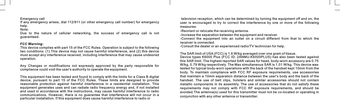 Emergency callIf any emergency arises, dial 112/911 (or other emergency call number) for emergency help.Note:Due  to  the  nature  of  cellular  networking,  the  success  of  emergency  call  is  not guaranteed.FCC Warning:This device complies with part 15 of the FCC Rules. Operation is subject to the following two conditions: (1) This device may not cause  harmful interference, and (2) this device must accept any interference received, including interference that may cause undesired operation.Any  Changes  or  modifications  not  expressly  approved  by  the  party  responsible  for compliance could void the user&apos;s authority to operate the equipment.This equipment has been tested and found to comply with the limits for a Class B digital device,  pursuant  to  part  15  of  the  FCC  Rules.  These  limits  are  designed  to  provide reasonable  protection  against  harmful  interference  in  a  residential  installation.  This equipment generates  uses and  can radiate radio  frequency energy  and, if not  installed and used in accordance  with  the  instructions,  may  cause  harmful  interference  to radio communications.  However,  there  is  no  guarantee  that  interference  will  not  occur  in  a particular installation. If this equipment does cause harmful interference to radio or  television reception, which can be determined by turning the equipment off and on, the user  is  encouraged  to  try  to  correct  the  interference  by  one  or  more  of  the  following measures:-Reorient or relocate the receiving antenna.-Increase the separation between the equipment and receiver.-Connect  the  equipment  into  an  outlet  on  a  circuit  different  from  that  to  which  the receiver is connected.-Consult the dealer or an experienced radio/TV technician for help.The SAR limit of USA (FCC) is 1.6 W/kg averaged over one gram of tissue. Device types K6000  Plus  (FCC  ID: 2ANMU-K6000PLUS) has also  been  tested  against this SAR limit. The highest reported SAR values for head, body-worn accessory are 0.75 W/kg, 0.79 W/kg respectively. The Max simultaneous SAR is 1.01 W/kg. This device was tested for typical body-worn operations with the back of the handset kept 10mm from the body.  To  maintain  compliance  with  FCC  RF  exposure  requirements,  use  accessories that maintain a 10mm separation distance between the user&apos;s body and  the back of the handset.  The  use  of  belt  clips,  holsters  and  similar  accessories  should  not  contain metallic  components  in  its  assembly. The  use  of  accessories  that  do  not  satisfy  these requirements  may  not  comply  with  FCC  RF  exposure  requirements,  and  should  be avoided.The antenna(s) used for this transmitter must not be co-located or operating in conjunction with any other antenna or transmitter.