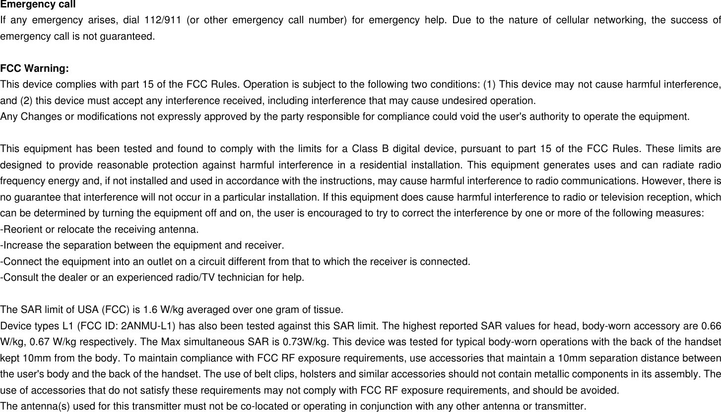 Emergency call If  any  emergency  arises,  dial  112/911  (or  other  emergency  call  number)  for  emergency  help.  Due  to  the  nature  of  cellular  networking,  the  success  of emergency call is not guaranteed.  FCC Warning: This device complies with part 15 of the FCC Rules. Operation is subject to the following two conditions: (1) This device may not cause harmful interference, and (2) this device must accept any interference received, including interference that may cause undesired operation. Any Changes or modifications not expressly approved by the party responsible for compliance could void the user&apos;s authority to operate the equipment.  This equipment has been tested and found to comply with the limits for a Class B digital device, pursuant to part 15 of the FCC Rules. These limits are designed to provide reasonable protection against harmful interference in a residential installation. This equipment generates  uses and can radiate radio frequency energy and, if not installed and used in accordance with the instructions, may cause harmful interference to radio communications. However, there is no guarantee that interference will not occur in a particular installation. If this equipment does cause harmful interference to radio or television reception, which can be determined by turning the equipment off and on, the user is encouraged to try to correct the interference by one or more of the following measures: -Reorient or relocate the receiving antenna. -Increase the separation between the equipment and receiver. -Connect the equipment into an outlet on a circuit different from that to which the receiver is connected. -Consult the dealer or an experienced radio/TV technician for help.  The SAR limit of USA (FCC) is 1.6 W/kg averaged over one gram of tissue.   Device types L1 (FCC ID: 2ANMU-L1) has also been tested against this SAR limit. The highest reported SAR values for head, body-worn accessory are 0.66 W/kg, 0.67 W/kg respectively. The Max simultaneous SAR is 0.73W/kg. This device was tested for typical body-worn operations with the back of the handset kept 10mm from the body. To maintain compliance with FCC RF exposure requirements, use accessories that maintain a 10mm separation distance between the user&apos;s body and the back of the handset. The use of belt clips, holsters and similar accessories should not contain metallic components in its assembly. The use of accessories that do not satisfy these requirements may not comply with FCC RF exposure requirements, and should be avoided. The antenna(s) used for this transmitter must not be co-located or operating in conjunction with any other antenna or transmitter. 