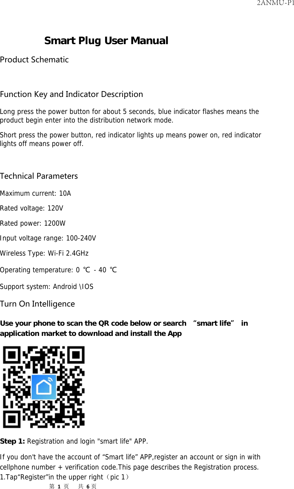 第1页共6页Smart Plug User Manual ProductSchematicFunctionKeyandIndicatorDescription Long press the power button for about 5 seconds, blue indicator flashes means the product begin enter into the distribution network mode. Short press the power button, red indicator lights up means power on, red indicator lights off means power off. TechnicalParameters Maximum current: 10A Rated voltage: 120V Rated power: 1200W Input voltage range: 100-240V Wireless Type: Wi-Fi 2.4GHz Operating temperature: 0 ℃ - 40 ℃ Support system: Android \IOS TurnOnIntelligence Use your phone to scan the QR code below or search “smart life” in application market to download and install the App Step 1: Registration and login &quot;smart life&quot; APP. If you don&apos;t have the account of “Smart life” APP,register an account or sign in with cellphone number + verification code.This page describes the Registration process. 1.Tap“Register”in the upper right（pic 1） 2ANMU-P1