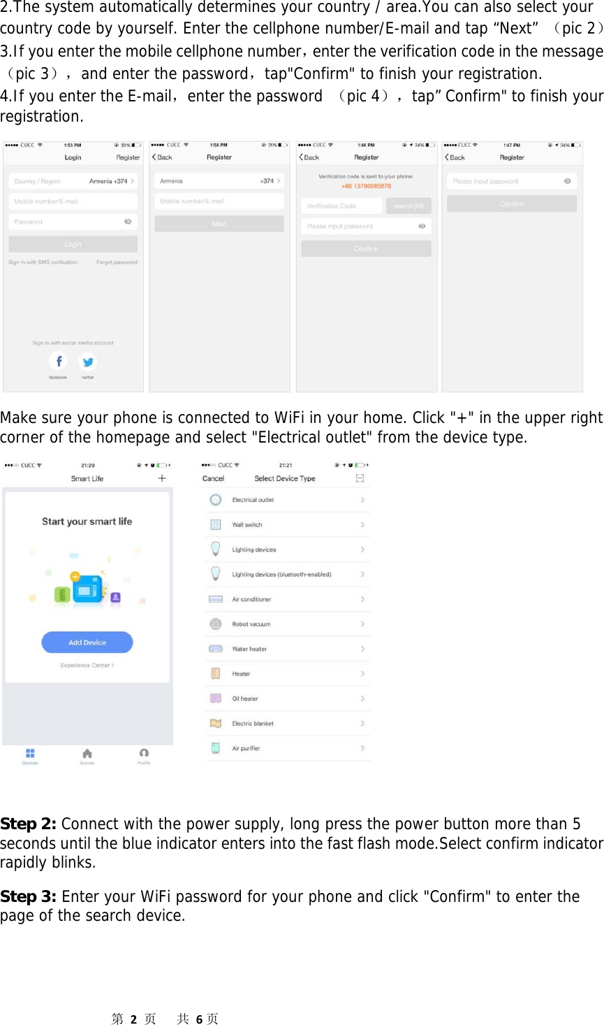                  第2页共6页2.The system automatically determines your country / area.You can also select your country code by yourself. Enter the cellphone number/E-mail and tap “Next” （pic 2） 3.If you enter the mobile cellphone number，enter the verification code in the message（pic 3），and enter the password，tap&quot;Confirm&quot; to finish your registration. 4.If you enter the E-mail，enter the password （pic 4），tap” Confirm&quot; to finish your registration.  Make sure your phone is connected to WiFi in your home. Click &quot;+&quot; in the upper right corner of the homepage and select &quot;Electrical outlet&quot; from the device type.       Step 2: Connect with the power supply, long press the power button more than 5 seconds until the blue indicator enters into the fast flash mode.Select confirm indicator rapidly blinks. Step 3: Enter your WiFi password for your phone and click &quot;Confirm&quot; to enter the page of the search device.  