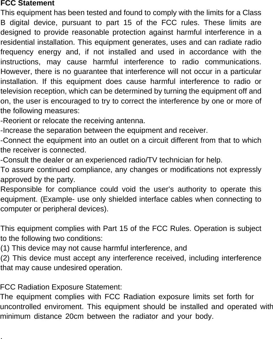 FCC Statement This equipment has been tested and found to comply with the limits for a Class B digital device, pursuant to part 15 of the FCC rules. These limits are designed to provide reasonable protection against harmful interference in a residential installation. This equipment generates, uses and can radiate radio frequency energy and, if not installed and used in accordance with the instructions, may cause harmful interference to radio communications. However, there is no guarantee that interference will not occur in a particular installation. If this equipment does cause harmful interference to radio or television reception, which can be determined by turning the equipment off and on, the user is encouraged to try to correct the interference by one or more of the following measures: -Reorient or relocate the receiving antenna. -Increase the separation between the equipment and receiver. -Connect the equipment into an outlet on a circuit different from that to which the receiver is connected. -Consult the dealer or an experienced radio/TV technician for help. To assure continued compliance, any changes or modifications not expressly approved by the party. Responsible for compliance could void the user’s authority to operate this equipment. (Example- use only shielded interface cables when connecting to computer or peripheral devices). This equipment complies with Part 15 of the FCC Rules. Operation is subject to the following two conditions:     (1) This device may not cause harmful interference, and     (2) This device must accept any interference received, including interference that may cause undesired operation.   FCC Radiation Exposure Statement: The equipment complies with FCC Radiation exposure limits set forth foruncontrolled enviroment. This equipment should be installed and operated withminimum distance 20cm between the radiator and your body. . 