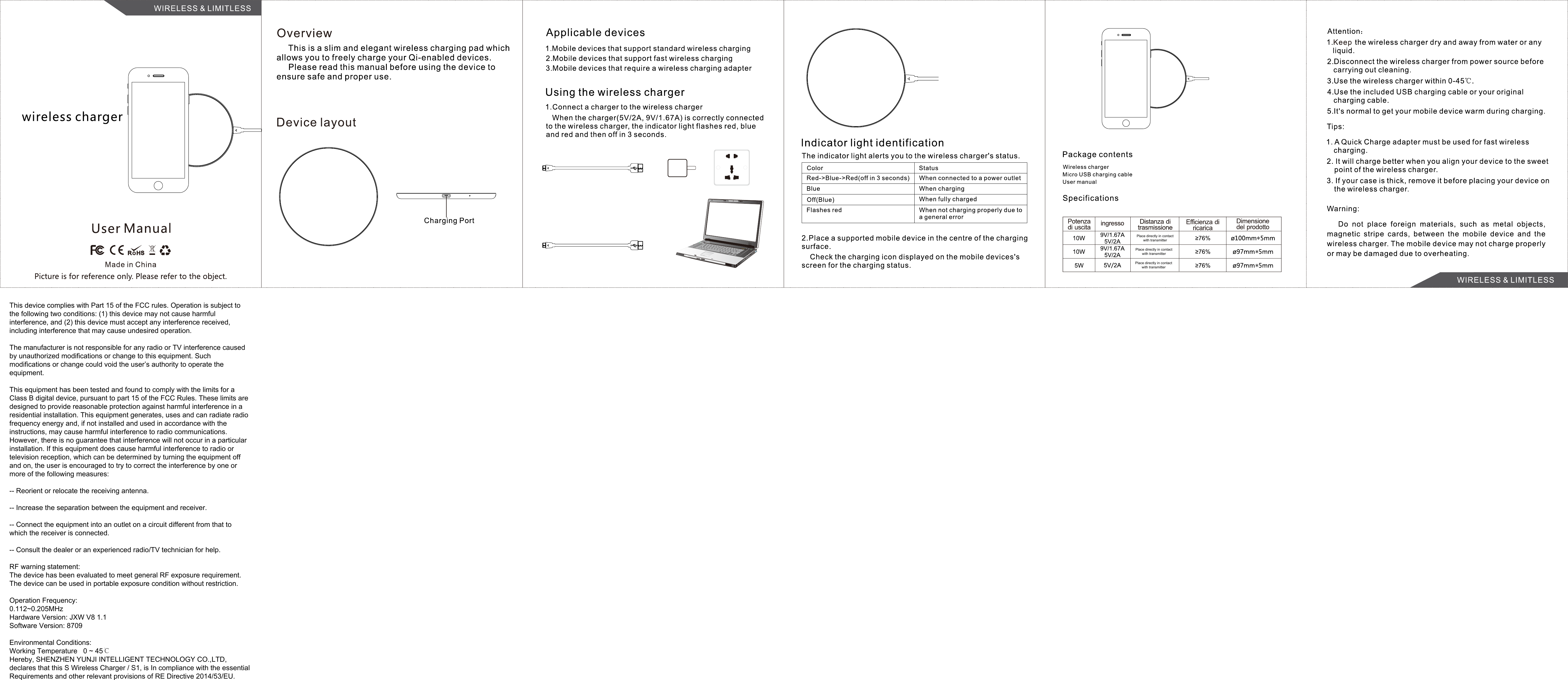 This device complies with Part 15 of the FCC rules. Operation is subject to the following two conditions: (1) this device may not cause harmful interference, and (2) this device must accept any interference received, including interference that may cause undesired operation.The manufacturer is not responsible for any radio or TV interference caused by unauthorized modifications or change to this equipment. Such modifications or change could void the user’s authority to operate the equipment.This equipment has been tested and found to comply with the limits for a Class B digital device, pursuant to part 15 of the FCC Rules. These limits are designed to provide reasonable protection against harmful interference in a residential installation. This equipment generates, uses and can radiate radio frequency energy and, if not installed and used in accordance with the instructions, may cause harmful interference to radio communications. However, there is no guarantee that interference will not occur in a particular installation. If this equipment does cause harmful interference to radio or television reception, which can be determined by turning the equipment off and on, the user is encouraged to try to correct the interference by one or more of the following measures: -- Reorient or relocate the receiving antenna. -- Increase the separation between the equipment and receiver. -- Connect the equipment into an outlet on a circuit different from that to which the receiver is connected. -- Consult the dealer or an experienced radio/TV technician for help.RF warning statement:The device has been evaluated to meet general RF exposure requirement. The device can be used in portable exposure condition without restriction.Operation Frequency: 0.112~0.205MHzHardware Version: JXW V8 1.1Software Version: 8709Environmental Conditions:Working Temperature   0 ~ 45℃Hereby, SHENZHEN YUNJI INTELLIGENT TECHNOLOGY CO.,LTD, declares that this S Wireless Charger / S1, is In compliance with the essential Requirements and other relevant provisions of RE Directive 2014/53/EU.Place directly in contact with transmitterPlace directly in contact with transmitterPlace directly in contact with transmitter