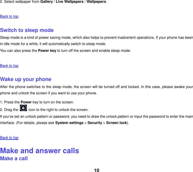 10 2. Select wallpaper from Gallery / Live Wallpapers / Wallpapers.    Back to top    Switch to sleep mode Sleep mode is a kind of power saving mode, which also helps to prevent inadvertent operations. If your phone has been in idle mode for a while, it will automatically switch to sleep mode. You can also press the Power key to turn off the screen and enable sleep mode.    Back to top    Wake up your phone After the phone switches to the sleep mode, the screen will be turned off and locked. In this case, please awake your phone and unlock the screen if you want to use your phone. 1. Press the Power key to turn on the screen.   2. Drag the    icon to the right to unlock the screen. If you've set an unlock pattern or password, you need to draw the unlock pattern or input the password to enter the main interface. (For details, please see System settings > Security > Screen lock).    Back to top    Make and answer calls Make a call 