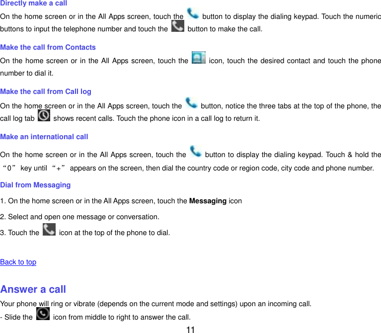  11 Directly make a call On the home screen or in the All Apps screen, touch the    button to display the dialing keypad. Touch the numeric buttons to input the telephone number and touch the    button to make the call. Make the call from Contacts On the home screen or in the All Apps screen, touch the    icon, touch the desired contact and touch the phone number to dial it. Make the call from Call log On the home screen or in the All Apps screen, touch the    button, notice the three tabs at the top of the phone, the call log tab    shows recent calls. Touch the phone icon in a call log to return it. Make an international call On the home screen or in the All Apps screen, touch the    button to display the dialing keypad. Touch &amp; hold the &ldquo;0&rdquo; key until &ldquo;+&rdquo; appears on the screen, then dial the country code or region code, city code and phone number. Dial from Messaging 1. On the home screen or in the All Apps screen, touch the Messaging icon 2. Select and open one message or conversation. 3. Touch the    icon at the top of the phone to dial.    Back to top    Answer a call Your phone will ring or vibrate (depends on the current mode and settings) upon an incoming call. - Slide the    icon from middle to right to answer the call. 