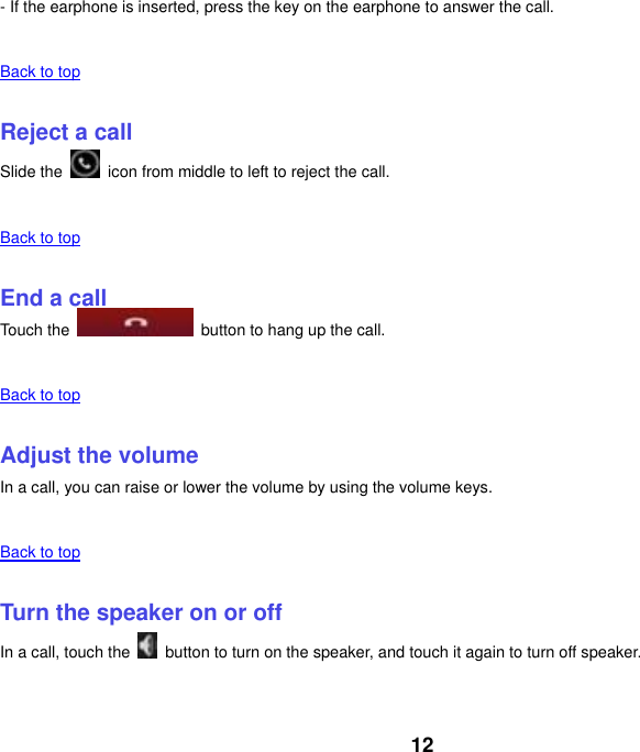 12 - If the earphone is inserted, press the key on the earphone to answer the call.    Back to top    Reject a call Slide the    icon from middle to left to reject the call.    Back to top    End a call Touch the    button to hang up the call.    Back to top    Adjust the volume In a call, you can raise or lower the volume by using the volume keys.    Back to top    Turn the speaker on or off In a call, touch the    button to turn on the speaker, and touch it again to turn off speaker.    