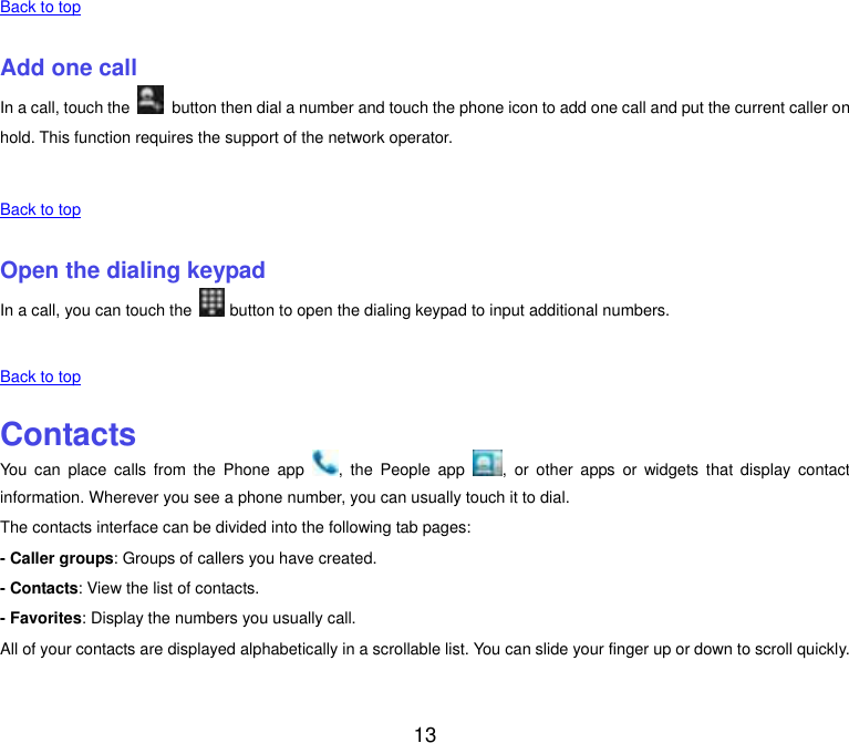  13 Back to top    Add one call In a call, touch the    button then dial a number and touch the phone icon to add one call and put the current caller on hold. This function requires the support of the network operator.    Back to top    Open the dialing keypad In a call, you can touch the   button to open the dialing keypad to input additional numbers.    Back to top    Contacts You  can  place  calls from  the  Phone  app  ,  the People  app  ,  or  other  apps  or  widgets  that  display  contact information. Wherever you see a phone number, you can usually touch it to dial. The contacts interface can be divided into the following tab pages: - Caller groups: Groups of callers you have created. - Contacts: View the list of contacts. - Favorites: Display the numbers you usually call. All of your contacts are displayed alphabetically in a scrollable list. You can slide your finger up or down to scroll quickly.    