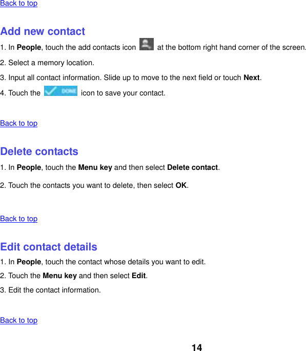 14 Back to top    Add new contact 1. In People, touch the add contacts icon    at the bottom right hand corner of the screen. 2. Select a memory location. 3. Input all contact information. Slide up to move to the next field or touch Next. 4. Touch the    icon to save your contact.    Back to top    Delete contacts 1. In People, touch the Menu key and then select Delete contact. 2. Touch the contacts you want to delete, then select OK.    Back to top    Edit contact details 1. In People, touch the contact whose details you want to edit. 2. Touch the Menu key and then select Edit. 3. Edit the contact information.    Back to top 