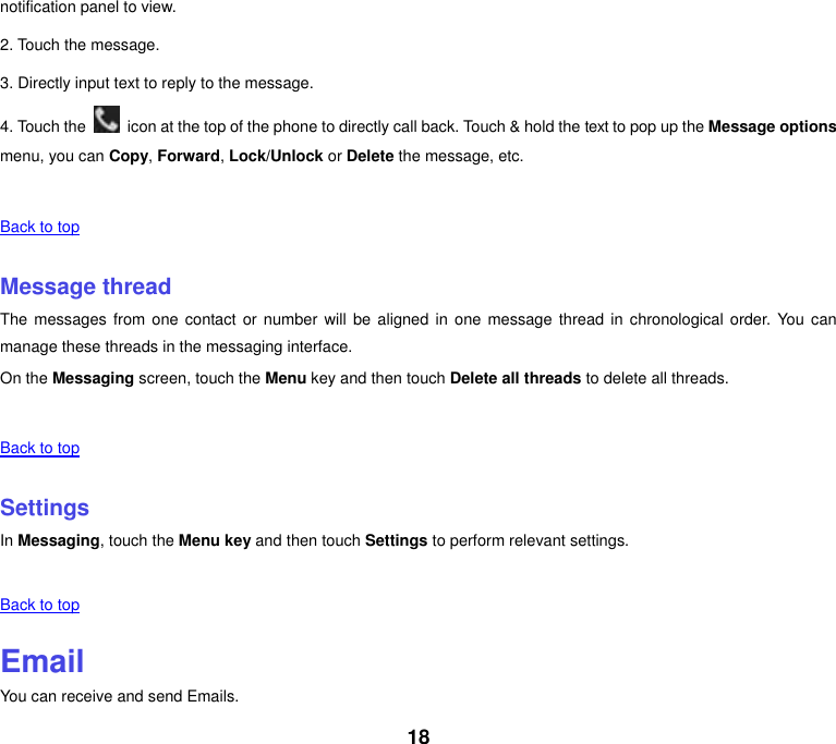 18 notification panel to view. 2. Touch the message. 3. Directly input text to reply to the message. 4. Touch the    icon at the top of the phone to directly call back. Touch &amp; hold the text to pop up the Message options menu, you can Copy, Forward, Lock/Unlock or Delete the message, etc.      Back to top    Message thread The messages from one contact or number will  be  aligned  in  one message thread in chronological order.  You can manage these threads in the messaging interface. On the Messaging screen, touch the Menu key and then touch Delete all threads to delete all threads.      Back to top    Settings In Messaging, touch the Menu key and then touch Settings to perform relevant settings.      Back to top    Email You can receive and send Emails. 