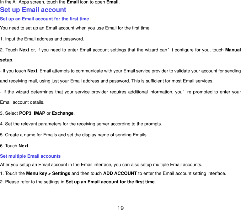 19 In the All Apps screen, touch the Email icon to open Email. Set up Email account Set up an Email account for the first time You need to set up an Email account when you use Email for the first time. 1. Input the Email address and password. 2. Touch Next or, if you need to enter Email account settings that the wizard can&rsquo;t configure for you, touch Manual setup. - If you touch Next, Email attempts to communicate with your Email service provider to validate your account for sending and receiving mail, using just your Email address and password. This is sufficient for most Email services. - If the wizard determines that your service provider requires additional information, you&rsquo;re prompted to enter your Email account details. 3. Select POP3, IMAP or Exchange.   4. Set the relevant parameters for the receiving server according to the prompts. 5. Create a name for Emails and set the display name of sending Emails. 6. Touch Next.   Set multiple Email accounts After you setup an Email account in the Email interface, you can also setup multiple Email accounts. 1. Touch the Menu key > Settings and then touch ADD ACCOUNT to enter the Email account setting interface. 2. Please refer to the settings in Set up an Email account for the first time.    