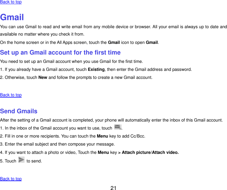  21    Back to top    Gmail You can use Gmail to read and write email from any mobile device or browser. All your email is always up to date and available no matter where you check it from. On the home screen or in the All Apps screen, touch the Gmail icon to open Gmail. Set up an Gmail account for the first time You need to set up an Gmail account when you use Gmail for the first time. 1. If you already have a Gmail account, touch Existing, then enter the Gmail address and password. 2. Otherwise, touch New and follow the prompts to create a new Gmail account.   Back to top    Send Gmails After the setting of a Gmail account is completed, your phone will automatically enter the inbox of this Gmail account. 1. In the inbox of the Gmail account you want to use, touch  . 2. Fill in one or more recipients. You can touch the Menu key to add Cc/Bcc. 3. Enter the email subject and then compose your message. 4. If you want to attach a photo or video, Touch the Menu key > Attach picture/Attach video. 5. Touch    to send.   Back to top 