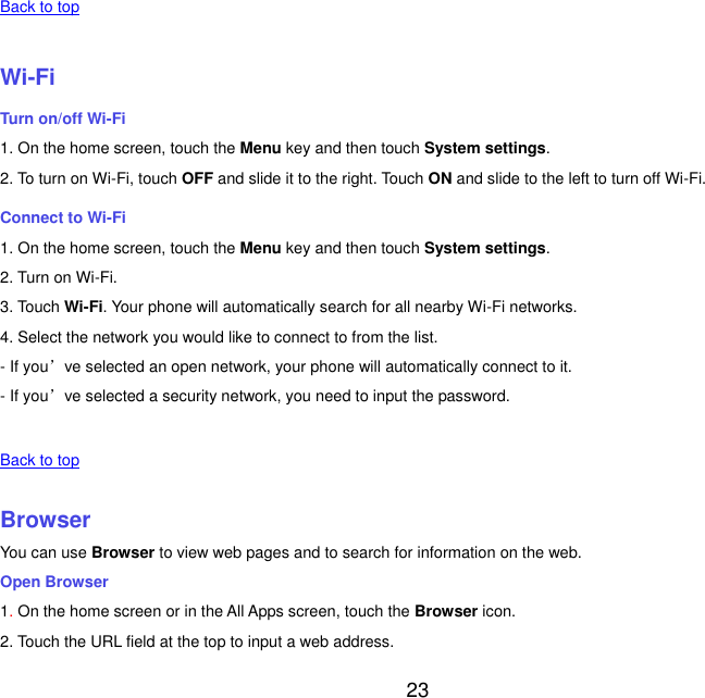  23   Back to top    Wi-Fi Turn on/off Wi-Fi 1. On the home screen, touch the Menu key and then touch System settings. 2. To turn on Wi-Fi, touch OFF and slide it to the right. Touch ON and slide to the left to turn off Wi-Fi. Connect to Wi-Fi 1. On the home screen, touch the Menu key and then touch System settings. 2. Turn on Wi-Fi. 3. Touch Wi-Fi. Your phone will automatically search for all nearby Wi-Fi networks. 4. Select the network you would like to connect to from the list.   - If you&rsquo;ve selected an open network, your phone will automatically connect to it. - If you&rsquo;ve selected a security network, you need to input the password.   Back to top    Browser You can use Browser to view web pages and to search for information on the web. Open Browser 1. On the home screen or in the All Apps screen, touch the Browser icon. 2. Touch the URL field at the top to input a web address. 